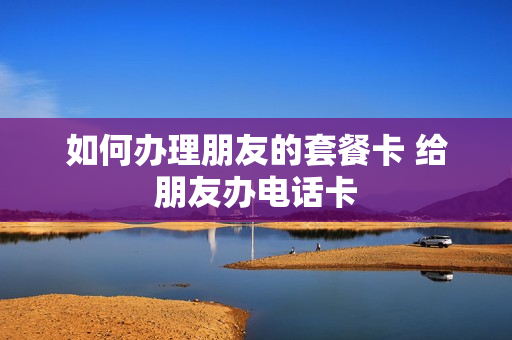 如何办理朋友的套餐卡 给朋友办电话卡