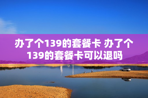 办了个139的套餐卡 办了个139的套餐卡可以退吗