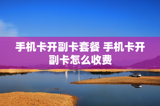 手机卡开副卡套餐 手机卡开副卡怎么收费