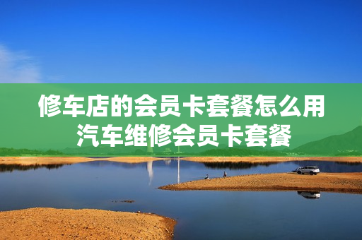 修车店的会员卡套餐怎么用 汽车维修会员卡套餐