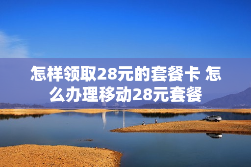 怎样领取28元的套餐卡 怎么办理移动28元套餐