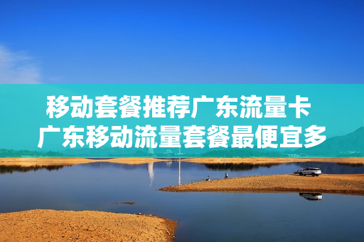 移动套餐推荐广东流量卡 广东移动流量套餐最便宜多少钱
