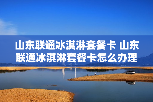 山东联通冰淇淋套餐卡 山东联通冰淇淋套餐卡怎么办理