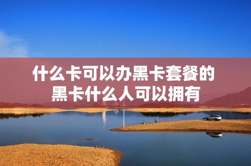什么卡可以办黑卡套餐的 黑卡什么人可以拥有