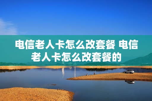 电信老人卡怎么改套餐 电信老人卡怎么改套餐的