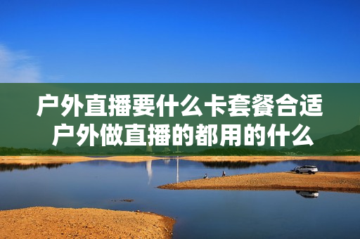 户外直播要什么卡套餐合适 户外做直播的都用的什么流量套餐啊