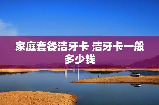 家庭套餐洁牙卡 洁牙卡一般多少钱