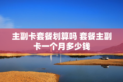 主副卡套餐划算吗 套餐主副卡一个月多少钱
