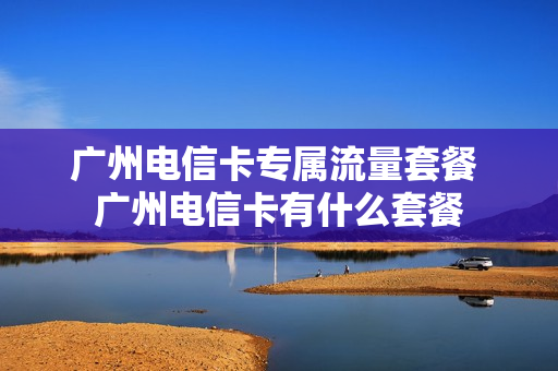 广州电信卡专属流量套餐 广州电信卡有什么套餐