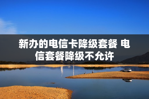 新办的电信卡降级套餐 电信套餐降级不允许