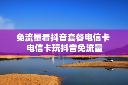免流量看抖音套餐电信卡 电信卡玩抖音免流量