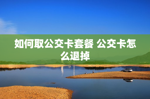 如何取公交卡套餐 公交卡怎么退掉