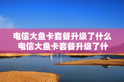 电信大鱼卡套餐升级了什么 电信大鱼卡套餐升级了什么时候能用