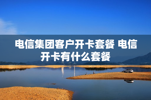 电信集团客户开卡套餐 电信开卡有什么套餐