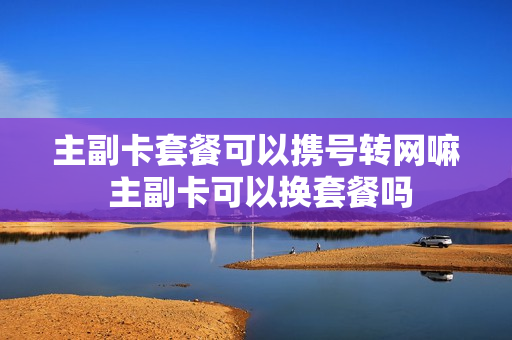 主副卡套餐可以携号转网嘛 主副卡可以换套餐吗