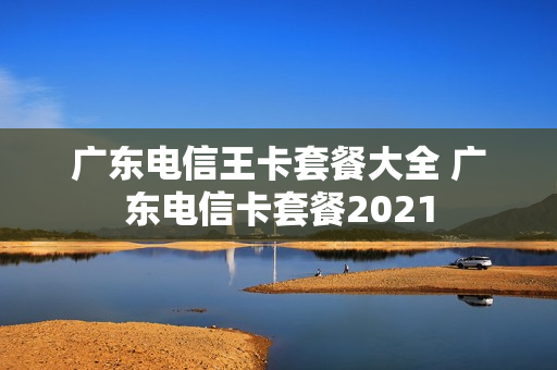 广东电信王卡套餐大全 广东电信卡套餐2021