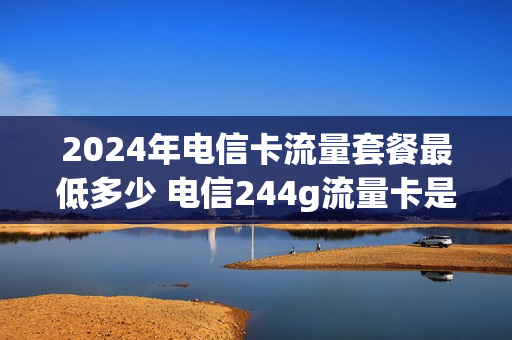 2024年电信卡流量套餐最低多少 电信244g流量卡是真的吗