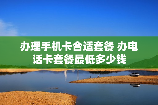 办理手机卡合适套餐 办电话卡套餐最低多少钱
