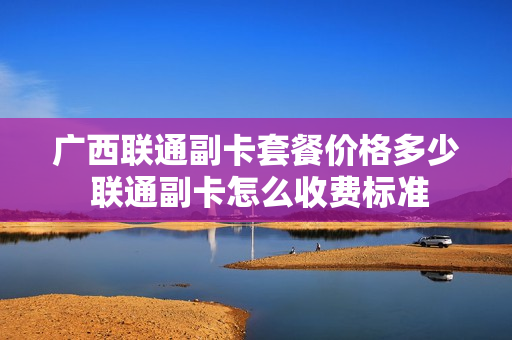 广西联通副卡套餐价格多少 联通副卡怎么收费标准