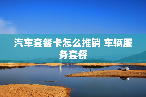 汽车套餐卡怎么推销 车辆服务套餐