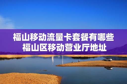 福山移动流量卡套餐有哪些 福山区移动营业厅地址