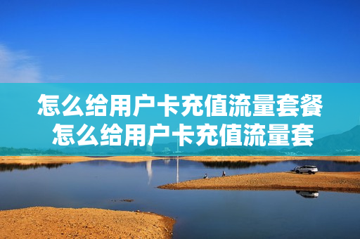 怎么给用户卡充值流量套餐 怎么给用户卡充值流量套餐呢
