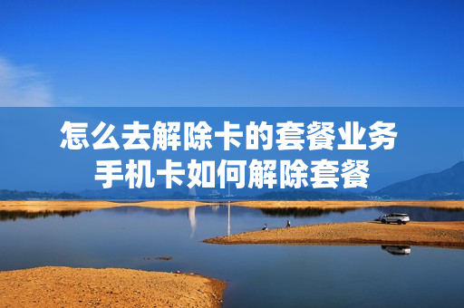 怎么去解除卡的套餐业务 手机卡如何解除套餐