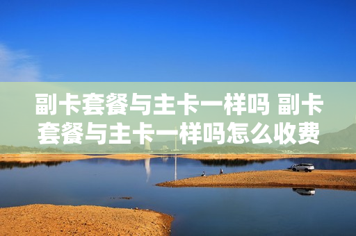 副卡套餐与主卡一样吗 副卡套餐与主卡一样吗怎么收费