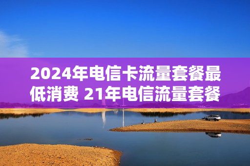 2024年电信卡流量套餐最低消费 21年电信流量套餐