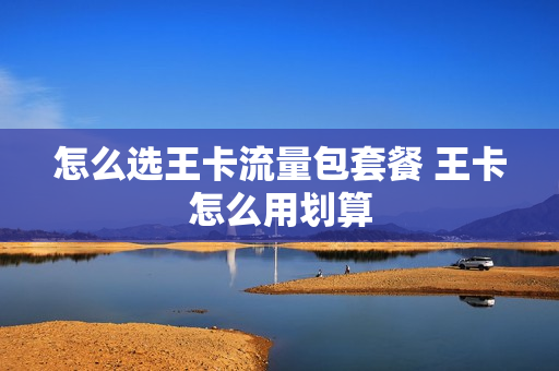 怎么选王卡流量包套餐 王卡怎么用划算