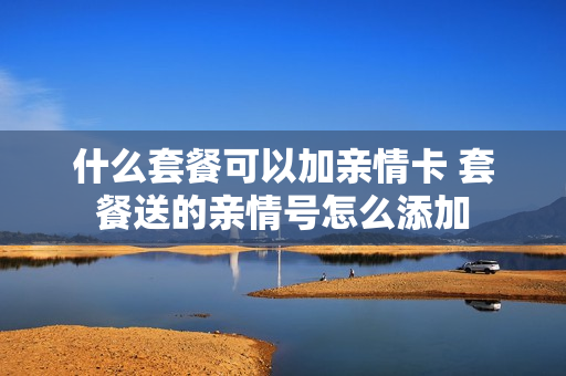 什么套餐可以加亲情卡 套餐送的亲情号怎么添加