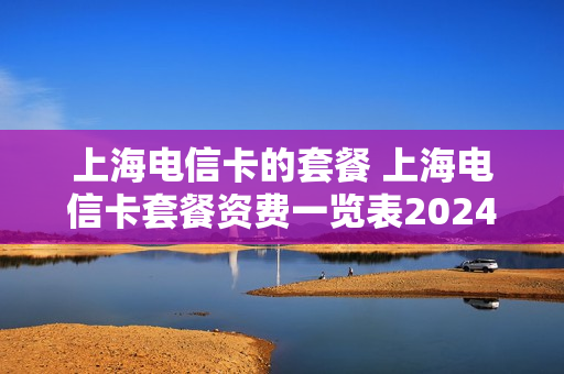 上海电信卡的套餐 上海电信卡套餐资费一览表2024