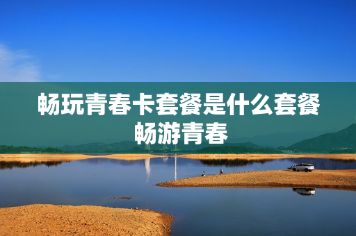 畅玩青春卡套餐是什么套餐 畅游青春