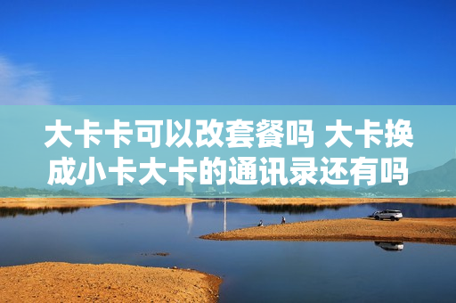 大卡卡可以改套餐吗 大卡换成小卡大卡的通讯录还有吗