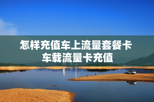 怎样充值车上流量套餐卡 车载流量卡充值