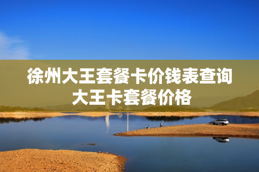 徐州大王套餐卡价钱表查询 大王卡套餐价格