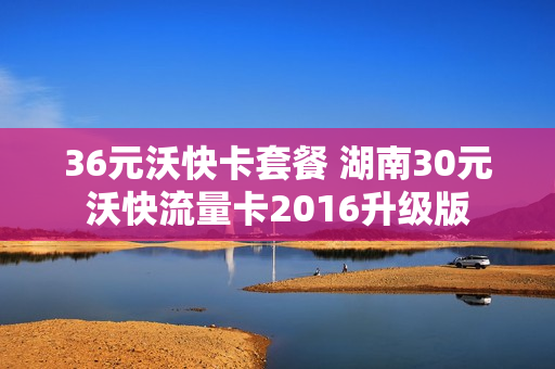 36元沃快卡套餐 湖南30元沃快流量卡2016升级版