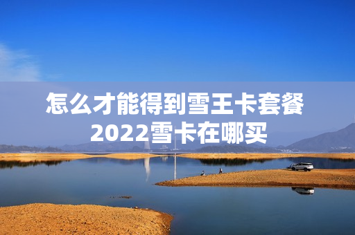 怎么才能得到雪王卡套餐 2022雪卡在哪买