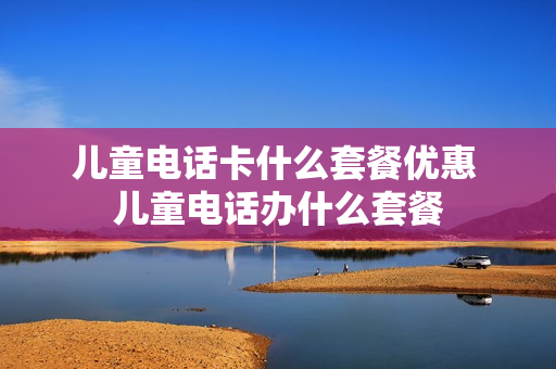 儿童电话卡什么套餐优惠 儿童电话办什么套餐