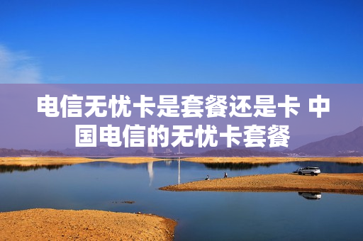 电信无忧卡是套餐还是卡 中国电信的无忧卡套餐