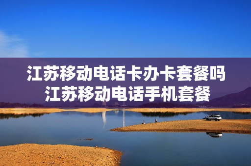 江苏移动电话卡办卡套餐吗 江苏移动电话手机套餐