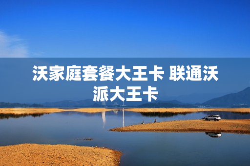 沃家庭套餐大王卡 联通沃派大王卡