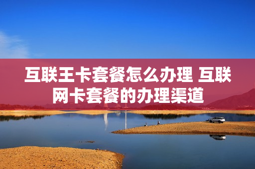 互联王卡套餐怎么办理 互联网卡套餐的办理渠道