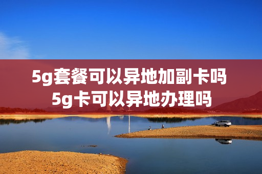 5g套餐可以异地加副卡吗 5g卡可以异地办理吗