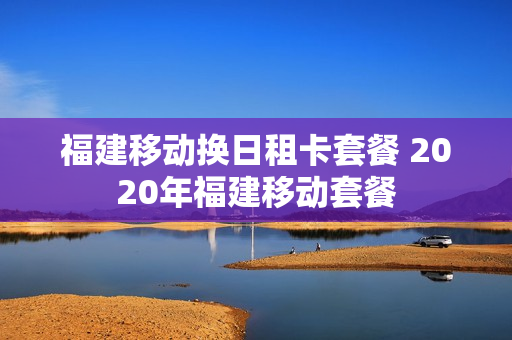 福建移动换日租卡套餐 2020年福建移动套餐