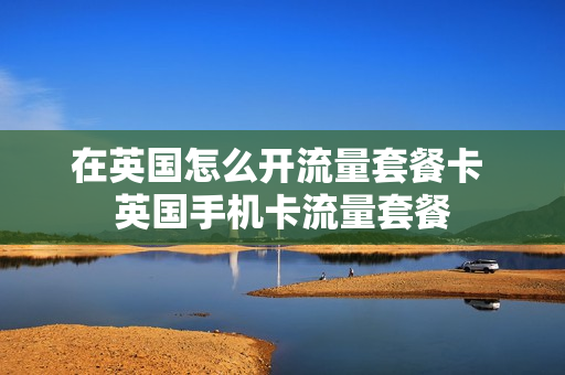 在英国怎么开流量套餐卡 英国手机卡流量套餐