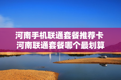河南手机联通套餐推荐卡 河南联通套餐哪个最划算
