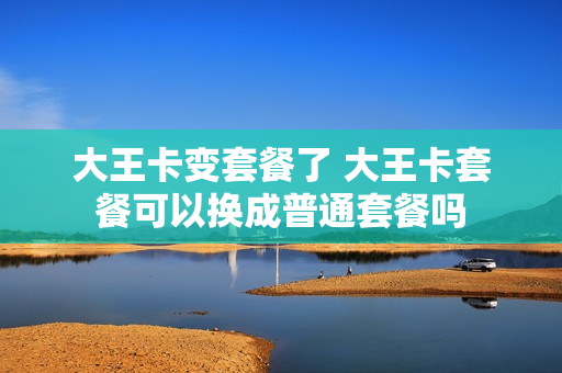 大王卡变套餐了 大王卡套餐可以换成普通套餐吗