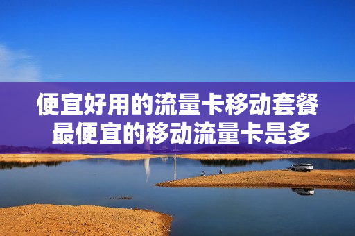 便宜好用的流量卡移动套餐 最便宜的移动流量卡是多少钱