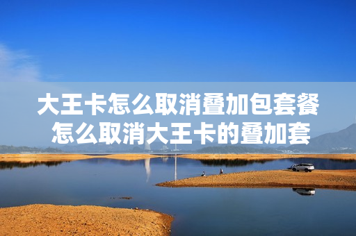 大王卡怎么取消叠加包套餐 怎么取消大王卡的叠加套餐
